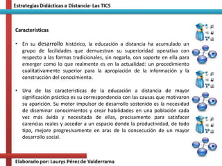 Características
• En su desarrollo histórico, la educación a distancia ha acumulado un
grupo de facilidades que demuestran su superioridad operativa con
respecto a las formas tradicionales, sin negarla, con soporte en ella para
emerger como lo que realmente es en la actualidad: un procedimiento
cualitativamente superior para la apropiación de la información y la
construcción del conocimiento.
• Una de las características de la educación a distancia de mayor
significación práctica es su correspondencia con las causas que motivaron
su aparición. Su motor impulsor de desarrollo sostenido es la necesidad
de diseminar conocimientos y crear habilidades en una población cada
vez más ávida y necesitada de ellas, precisamente para satisfacer
carencias reales y acceder a un espacio donde la productividad, de todo
tipo, mejore progresivamente en aras de la consecución de un mayor
desarrollo social.
 