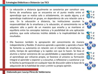 • La educación a distancia igualmente se caracteriza por constituir una
forma de enseñanza que se encuentra en el punto medio entre el
aprendizaje que se realiza solo o aisladamente, sin ayuda alguna, y el
aprendizaje tradicional en grupo, en dependencia de una relación cara a
cara. En la educación a distancia, las instituciones asumen la
responsabilidad de la enseñanza y la educación, el conocimiento no se
adquiere sólo a partir de un maestro que enseña y se mantiene el
equilibrio entre los conceptos teóricos y la posibilidad de una aplicación
práctica, que evite esfuerzos inútiles debido a la inaplicabilidad de los
resultados.
• Ella favorece también la apropiación del conocimiento de manera
independiente y flexible. El alumno aprende a aprender y aprende a hacer.
Se fomenta su autonomía en relación con el método de enseñanza, su
estilo, tiempo de aprendizaje y la rapidez con que lo hacen. Se lleva el
alumno a tomar conciencia de sus posibilidades y capacidades en cuanto
al aprendizaje por esfuerzo propio, se favorece al unísono su formación
integral al aprender a exponer y a escuchar, a reflexionar y cuestionar y se
le facilita la participación en cualquier tipo de discusión sobre la base de la
adquisición de la habilidad de crear y emitir su propia opinión.
 