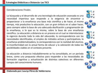 Consideraciones Finales
La búsqueda y el desarrollo de una tecnología de educación avanzada es una
necesidad imperiosa que responde a la exigencia de encontrar y
proporcionar a la enseñanza una base más científica y de hacer, al mismo
tiempo, más productiva la educación, con un gran énfasis en el saber hacer,
pero siempre sobre la base de una adecuada dosificación y programación de
la enseñanza, o lo que es lo mismo, sobre la base de una enseñanza
científica. La educación a distancia es un proceso en el cual se interrelaciona:
la vigencia durante toda la vida del educando, la correspondencia con las
necesidades identificadas, el empleo de métodos activos y participativos, la
enseñanza problematizadora, la correspondencia con la realidad del alumno,
la inconformidad con la actual forma de educar y la valoración de todas las
posibilidades viables en el contexto presente.
La educación a distancia indudablemente se ha consolidado, en un período
breve, como una propuesta efectiva para responder a las necesidades de
formación cognitiva y actualización de distintos colectivos en diferentes
campos del conocimiento humano.
 