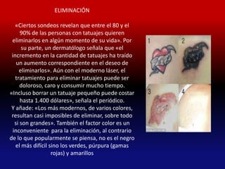 ELIMINACIÓN

   «Ciertos sondeos revelan que entre el 80 y el
      90% de las personas con tatuajes quieren
 eliminarlos en algún momento de su vida». Por
      su parte, un dermatólogo señala que «el
 incremento en la cantidad de tatuajes ha traído
    un aumento correspondiente en el deseo de
     eliminarlos». Aún con el moderno láser, el
   tratamiento para eliminar tatuajes puede ser
      doloroso, caro y consumir mucho tiempo.
«Incluso borrar un tatuaje pequeño puede costar
      hasta 1.400 dólares», señala el periódico.
 Y añade: «Los más modernos, de varios colores,
 resultan casi imposibles de eliminar, sobre todo
   si son grandes». También el factor color es un
  inconveniente para la eliminación, al contrario
de lo que popularmente se piensa, no es el negro
   el más difícil sino los verdes, púrpura (gamas
                   rojas) y amarillos
 