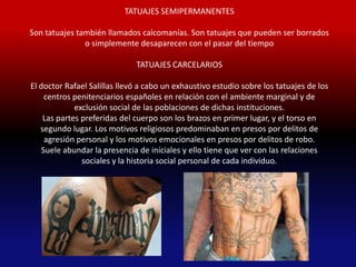 TATUAJES SEMIPERMANENTES

Son tatuajes también llamados calcomanías. Son tatuajes que pueden ser borrados
               o simplemente desaparecen con el pasar del tiempo

                              TATUAJES CARCELARIOS

El doctor Rafael Salillas llevó a cabo un exhaustivo estudio sobre los tatuajes de los
     centros penitenciarios españoles en relación con el ambiente marginal y de
             exclusión social de las poblaciones de dichas instituciones.
    Las partes preferidas del cuerpo son los brazos en primer lugar, y el torso en
   segundo lugar. Los motivos religiosos predominaban en presos por delitos de
     agresión personal y los motivos emocionales en presos por delitos de robo.
    Suele abundar la presencia de iníciales y ello tiene que ver con las relaciones
               sociales y la historia social personal de cada individuo.
 