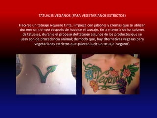 TATUAJES VEGANOS (PARA VEGETARIANOS ESTRICTOS)

Hacerse un tatuaje requiere tinta, limpieza con jabones y cremas que se utilizan
durante un tiempo después de hacerse el tatuaje. En la mayoría de los salones
  de tatuajes, durante el proceso del tatuaje algunos de los productos que se
 usan son de procedencia animal; de modo que, hay alternativas veganas para
         vegetarianos estrictos que quieran lucir un tatuaje 'vegano'.
 