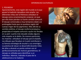 DIFERENCIAS CULTURALES

1. POLINESIA
Aparentemente, esta región del mundo es la que
posee la tradición tatuadora más amplia. Las
diferentes tribus de la Polinesia utilizaban el
tatuaje como ornamentación corporal, sin que
por ello éstos pierdan su fuerte sentido comunal.
El tatuaje comenzaba a muy temprana edad y se
prolongaba hasta que no quedase región del
cuerpo virgen de los pigmentos. Más allá de su
sentido estético, el tatuaje confería jerarquía y
propiciaba el respeto comunal a quien los llevaba
en su piel: cuanto más tatuado estaba alguien,
más respeto se le debía. De manera particular,
los maoríes utilizaban el tatuaje para la batalla.
Los dibujos que llevaban en la piel contribuían a
su famosa estrategia de asustar a sus enemigos.
La práctica de tatuar se desarrolló durante miles
de años y alcanzó un punto culmen con el
perfeccionamiento de motivos geométricos. El
tatuaje se utilizaba para identificar a un
individuo. Además, indicaba el paso de la
adolescencia a la madurez
 