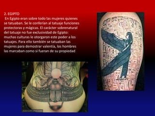 2. EGIPTO
 En Egipto eran sobre todo las mujeres quienes
se tatuaban. Se le conferían al tatuaje funciones
protectoras y mágicas. El carácter sobrenatural
del tatuaje no fue exclusividad de Egipto:
muchas culturas le otorgaron este poder a los
tatuajes. Para ello también se tatuaban las
mujeres para demostrar valentía, los hombres
las marcaban como si fueran de su propiedad
 
