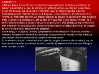 6. OCCIDENTE
El tatuaje llegó a Occidente por vía marítima. Las expediciones de Colón en América y del
capitán James Cook a las islas de la Polinesia fueron el punto de partida del tatuaje hacia
Occidente. En estas expediciones los marineros tuvieron contacto con los indígenas
amerindios, con los maoríes y con otras tribus que les “enseñaron” el arte de tatuar. A su
retorno, los marineros abrieron sus propios estudios de tatuaje y popularizaron esta disciplina
entre los sectores populares. En 1846 se abre en Nueva York lo que aparentemente fue el
primer estudio de tatuaje. Durante la Guerra de Sucesión el arte del tatuaje experimentó un
gran crecimiento y popularización. El inventor de la máquina de tatuar, fueron los encargados
de hacer de la práctica tatuadora una profesión.
Sin embargo, el tatuaje no se liberó completamente de su tradición inhumana. Durante la
Alemania nazi (como el ejemplo más conocido aunque no sea el único) se utilizó el tatuaje
para marcar a los prisioneros de los campos de concentración.
En los últimos años, el tatuaje ha sido incorporado progresivamente a la sociedad y hoy día
éste cumple funciones puramente estéticas, y modo de expresión artísticas y no distingue
entre sectores sociales.
 