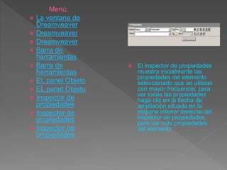  El inspector de propiedades
muestra inicialmente las
propiedades del elemento
seleccionado que se utilizan
con mayor frecuencia; para
ver todas las propiedades
haga clic en la flecha de
ampliación situada en la
esquina inferior derecha del
inspector de propiedades,
para ver más propiedades
del elemento
Menú:
 La ventana de
Dreamveaver
 Dreamveaver
 Dreamveaver
 Barra de
herramientas
 Barra de
herramientas
 EL panel Objeto
 EL panel Objeto
 Inspector de
propiedades
 Inspector de
propiedades
 Inspector de
propiedades
 