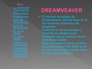  El formato de trabajo de
Dreamweaver CS3 se basa en el
de versiones anteriores del
programa.
Combina el uso de paneles y
conjunto de paneles para
conseguir que el proceso sea lo
más fluido posible.
Éste es el aspecto de la ventana
de Dreamweaver MX 2004 en el
proceso de trabajo (cuando haya
un documento abierto)
Menú:
 La ventana de
Dreamveaver
 Dreamveaver
 Dreamveaver
 Barra de
herramientas
 Barra de
herramientas
 EL panel
Objeto
 EL panel
Objeto
 Inspector de
propiedades
 Inspector de
propiedades
 Inspector de
propiedades
 