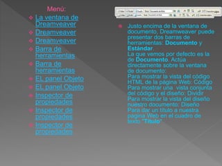  Justo encima de la ventana de
documento, Dreamweaver puede
presentar dos barras de
herramientas: Documento y
Estándar.
La que vemos por defecto es la
de Documento. Actúa
directamente sobre la ventana
de documento:
Para mostrar la vista del código
HTML de la página Web: Código
Para mostrar una vista conjunta
del código y el diseño: Dividir
Para mostrar la vista del diseño
nuestro documento: Diseño
Para dar un título a nuestra
pagina Web en el cuadro de
texto "Título"
Menú:
 La ventana de
Dreamveaver
 Dreamveaver
 Dreamveaver
 Barra de
herramientas
 Barra de
herramientas
 EL panel Objeto
 EL panel Objeto
 Inspector de
propiedades
 Inspector de
propiedades
 Inspector de
propiedades
 