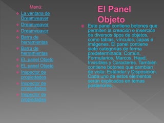  Este panel contiene botones que
permiten la creación e inserción
de diversos tipos de objetos,
como tablas, vínculos, capas e
imágenes. El panel contiene
siete categorías de forma
predeterminada: Común,
Formularios, Marcos, Head,
Invisibles y Caracteres. También
contiene botones que cambian
de vista: Estándar y Disposición.
Cada uno de estos elementos
serán explicados en temas
posteriores.
Menú:
 La ventana de
Dreamveaver
 Dreamveaver
 Dreamveaver
 Barra de
herramientas
 Barra de
herramientas
 EL panel Objeto
 EL panel Objeto
 Inspector de
propiedades
 Inspector de
propiedades
 Inspector de
propiedades
 