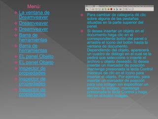  Para cambiar de categoría dé clic
sobre alguna de las pestañas
situadas en la parte superior del
panel.
 Si desea insertar un objeto en el
documento haga clic en el
correspondiente botón del panel o
arrastre el ícono del botón hasta la
ventana de documento.
Dependiendo del objeto, aparecerá
un cuadro de diálogo en el cual se le
pedirá que seleccione o inserte el
archivo u objeto deseado. Si desea
insertar un marcador de posición
mantenga presionada la tecla Control
mientras da clic en el ícono para
insertar el objeto. Por ejemplo, para
insertar un marcador de posición
para una imagen sin especificar un
archivo de imagen, mantenga
presionada la tecla Control y haga
clic en el botón Imagen.
Menú:
 La ventana de
Dreamveaver
 Dreamveaver
 Dreamveaver
 Barra de
herramientas
 Barra de
herramientas
 EL panel Objeto
 EL panel Objeto
 Inspector de
propiedades
 Inspector de
propiedades
 Inspector de
propiedades
 