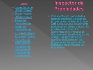  El inspector de propiedades
permite examinar y editar las
propiedades del elemento que
esté seleccionado actualmente,
puede ser un objeto o texto. Es
posible seleccionar los
elementos en la ventana de
documento o en el inspector de
código. La mayoría de los
cambios realizados en las
propiedades se aplicarán de
inmediato en la ventana de
documento
Menú:
 La ventana de
Dreamveaver
 Dreamveaver
 Dreamveaver
 Barra de
herramientas
 Barra de
herramientas
 EL panel Objeto
 EL panel Objeto
 Inspector de
propiedades
 Inspector de
propiedades
 Inspector de
propiedades
 