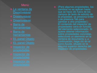  (Para algunas propiedades, los
cambios no se aplican hasta
que se hace clic fuera de los
campos de texto de edición de
la propiedad, se presiona Enter
o se presiona Tab para
cambiar a otra propiedad.)
El contenido del inspector de
propiedades varía en función
del elemento seleccionado. Si
quiere obtener información
sobre propiedades concretas,
seleccione un elemento en la
ventana de documento y, a
continuación, haga clic en el
icono Ayuda, situado en la
esquina superior derecha del
inspector de propiedades.
Menú:
 La ventana de
Dreamveaver
 Dreamveaver
 Dreamveaver
 Barra de
herramientas
 Barra de
herramientas
 EL panel Objeto
 EL panel Objeto
 Inspector de
propiedades
 Inspector de
propiedades
 Inspector de
propiedades
 