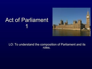 Act of Parliament 1 LO: To understand the composition of Parliament and its roles.  