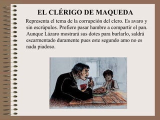 EL CLÉRIGO DE MAQUEDA
Representa el tema de la corrupción del clero. Es avaro y
sin escrúpulos. Prefiere pasar hambre a compartir el pan.
Aunque Lázaro mostrará sus dotes para burlarlo, saldrá
escarmentado duramente pues este segundo amo no es
nada piadoso.
 