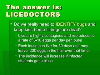 The answer is:The answer is:
LLIICEDOCTORSCEDOCTORS
 Do we really need toDo we really need to IDENTIFY bugsIDENTIFY bugs andand
keep kids home til bugs are dead?keep kids home til bugs are dead?
 Lice are highly contagious and reproduce atLice are highly contagious and reproduce at
a rate of 6-10 eggs per day per lousea rate of 6-10 eggs per day per louse
 Each louse can live for 30 days and mayEach louse can live for 30 days and may
leave 200 eggs in the hair over that timeleave 200 eggs in the hair over that time
 The incidence will increase if infectedThe incidence will increase if infected
students go to classstudents go to class
 