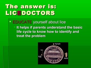 The answer is:The answer is:
LICLICEEDOCTORSDOCTORS
 EDUCATEEDUCATE yourself about liceyourself about lice
 It helps if parents understand the basicIt helps if parents understand the basic
life cycle to know how to identify andlife cycle to know how to identify and
treat the problemtreat the problem
 
