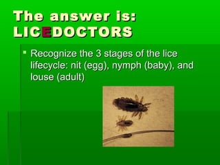 The answer is:The answer is:
LICLICEEDOCTORSDOCTORS
 Recognize the 3 stages of the liceRecognize the 3 stages of the lice
lifecycle: nit (egg), nymph (baby), andlifecycle: nit (egg), nymph (baby), and
louse (adult)louse (adult)
 