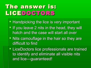 The answer is:The answer is:
LICELICEDOCTORSDOCTORS
 Handpicking the lice is very importantHandpicking the lice is very important
 If you leave 2 nits in the head, they willIf you leave 2 nits in the head, they will
hatch and the case will start all overhatch and the case will start all over
 Nits camouflage in the hair so they areNits camouflage in the hair so they are
difficult to finddifficult to find
 LiceDoctors lice professionals are trainedLiceDoctors lice professionals are trained
to identify and eliminate all visible nitsto identify and eliminate all visible nits
and lice—guaranteed!and lice—guaranteed!
 