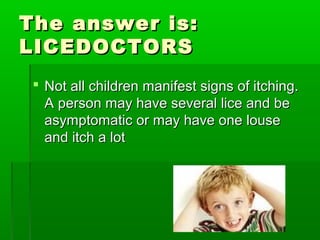 The answer is:The answer is:
LICEDOCTORSLICEDOCTORS
 Not all children manifest signs of itching.Not all children manifest signs of itching.
A person may have several lice and beA person may have several lice and be
asymptomatic or may have one louseasymptomatic or may have one louse
and itch a lotand itch a lot
 
