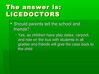 The answer is:The answer is:
LICEDOCTORSLICEDOCTORS
 Should parents tell the school andShould parents tell the school and
friends?friends?
 Yes, as children have play dates, carpool,Yes, as children have play dates, carpool,
and ride on the bus with students in alland ride on the bus with students in all
grades and friends will give the case back togrades and friends will give the case back to
the childthe child
 