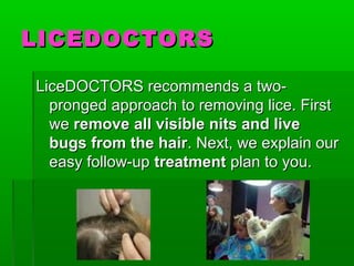 LICEDOCTORSLICEDOCTORS
LiceDOCTORS recommends a two-LiceDOCTORS recommends a two-
pronged approach to removing lice. Firstpronged approach to removing lice. First
wewe remove all visible nits and liveremove all visible nits and live
bugs from the hairbugs from the hair. Next, we explain our. Next, we explain our
easy follow-upeasy follow-up treatmenttreatment plan to you.plan to you.
 