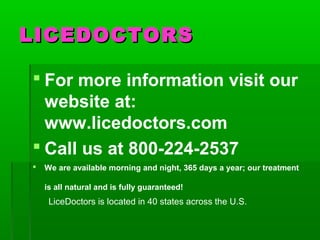 LICEDOCTORSLICEDOCTORS
 For more information visit our
website at:
www.licedoctors.com
 Call us at 800-224-2537
 We are available morning and night, 365 days a year; our treatment
is all natural and is fully guaranteed!
LiceDoctors is located in 40 states across the U.S.
 