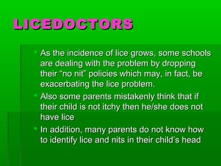 LICEDOCTORSLICEDOCTORS
 As the incidence of lice grows, some schoolsAs the incidence of lice grows, some schools
are dealing with the problem by droppingare dealing with the problem by dropping
their “no nit” policies which may, in fact, betheir “no nit” policies which may, in fact, be
exacerbating the lice problem.exacerbating the lice problem.
 Also some parents mistakenly think that ifAlso some parents mistakenly think that if
their child is not itchy then he/she does nottheir child is not itchy then he/she does not
have licehave lice
 In addition, many parents do not know howIn addition, many parents do not know how
to identify lice and nits in their child’s headto identify lice and nits in their child’s head
 