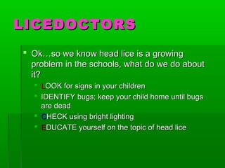 LICEDOCTORSLICEDOCTORS
 Ok…so we know head lice is a growingOk…so we know head lice is a growing
problem in the schools, what do we do aboutproblem in the schools, what do we do about
it?it?
 LLOOK for signs in your childrenOOK for signs in your children
 IIDENTIFYDENTIFY bugs; keep your child home until bugsbugs; keep your child home until bugs
are deadare dead
 CCHECK using bright lightingHECK using bright lighting
 EEDUCATE yourself on the topic of head liceDUCATE yourself on the topic of head lice
 
