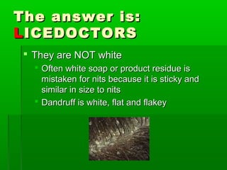 The answer is:The answer is:
LLICEDOCTORSICEDOCTORS
 They are NOT whiteThey are NOT white
 Often white soap or product residue isOften white soap or product residue is
mistaken for nits because it is sticky andmistaken for nits because it is sticky and
similar in size to nitssimilar in size to nits
 Dandruff is white, flat and flakeyDandruff is white, flat and flakey
 