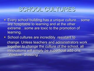 SCHOOL CULTURES Every school building has a unique culture… some are hospitable to learning and at the other extreme…some are toxic to the promotion of learning. School cultures are incredibly  resistant to change. Unless teachers and administrators work together to change the culture of the school, all innovations will simply be superficial add-ons. “Window- dressing”. 