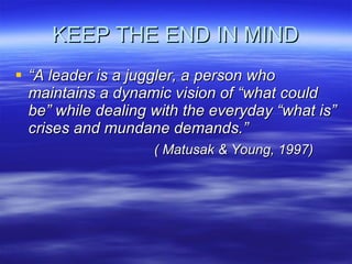 KEEP THE END IN MIND “ A leader is a juggler, a person who maintains a dynamic vision of “what could be” while dealing with the everyday “what is” crises and mundane demands.” ( Matusak & Young, 1997) 