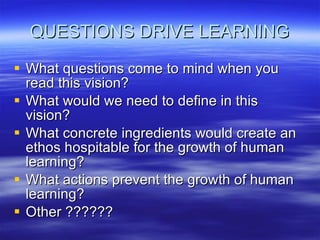 QUESTIONS DRIVE LEARNING What questions come to mind when you read this vision? What would we need to define in this vision? What concrete ingredients would create an ethos hospitable for the growth of human learning? What actions prevent the growth of human learning? Other ?????? 