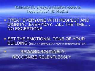 “ Education is always a vocation rooted in hopefulness.” (B. Hooks) TREAT EVERYONE WITH RESPECT AND DIGNITY…EVERYDAY…ALL THE TIME…. NO EXCEPTIONS SET THE EMOTIONAL TONE OF YOUR BUILDING ( BE A THERMOSTAT NOT A THERMOMETER) REWARD ROUTINELY,  RECOGNIZE RELENTLESSLY 