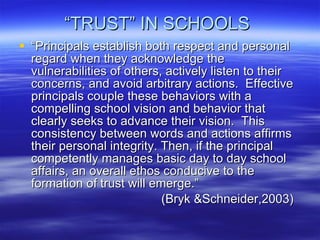 “ TRUST” IN SCHOOLS  “ Principals establish both respect and personal regard when they acknowledge the vulnerabilities of others, actively listen to their concerns, and avoid arbitrary actions.  Effective principals couple these behaviors with a compelling school vision and behavior that clearly seeks to advance their vision.  This consistency between words and actions affirms their personal integrity. Then, if the principal competently manages basic day to day school affairs, an overall ethos conducive to the formation of trust will emerge.”  (Bryk &Schneider,2003) 