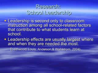 Research:  School Leadership Leadership is second only to classroom instruction among all school-related factors that contribute to what students learn at school.  Leadership effects are usually largest where and when they are needed the most. ( Leithwood, Louis, Anderson,& Wahlstrom, 2004)  