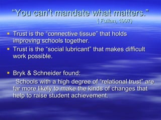 “ You can’t mandate what matters.”   ( Fullan, 1997) Trust is the “connective tissue” that holds improving schools together.  Trust is the “social lubricant” that makes difficult work possible. Bryk & Schneider found: Schools with a high degree of “relational trust” are far more likely to make the kinds of changes that help to raise student achievement. 