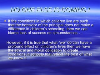 NO ONE ELSE IS COMING ! If the conditions in which children live are such that the behavior of the principal does not make a difference in children’s schooling, then we can blame lack of success on circumstances…. However, if it is true that what “we” do can have a profound effect on children’s lives then we have the ethical and moral obligation to create conditions in schools that reflect the best of what we know !! 