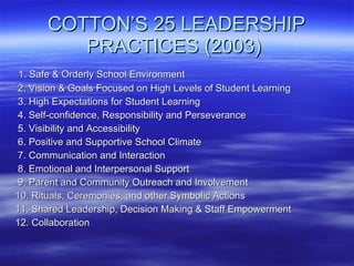 COTTON’S 25 LEADERSHIP PRACTICES (2003)  1. Safe & Orderly School Environment 2. Vision & Goals Focused on High Levels of Student Learning 3. High Expectations for Student Learning 4. Self-confidence, Responsibility and Perseverance 5. Visibility and Accessibility 6. Positive and Supportive School Climate 7. Communication and Interaction 8. Emotional and Interpersonal Support 9. Parent and Community Outreach and Involvement 10. Rituals, Ceremonies, and other Symbolic Actions  11. Shared Leadership, Decision Making & Staff Empowerment 12. Collaboration 