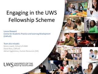 Engaging in the UWS
Fellowship Scheme
Louisa Sheward
Centre for Academic Practice and Learning Development
(CAPLeD)
Team also includes:
Moira Lewitt, School of HNM
David Ross, CAPLeD
Adrian Egglestone, Human Resources (HR)
 