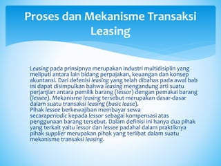 Leasing pada prinsipnya merupakan industri multidisiplin yang
meliputi antara lain bidang perpajakan, keuangan dan konsep
akuntansi. Dari defenisi leasing yang telah dibahas pada awal bab
ini dapat disimpulkan bahwa leasing mengandung arti suatu
perjanjian antara pemilik barang (lessor) dengan pemakai barang
(lessee). Mekanisme leasing tersebut merupakan dasar-dasar
dalam suatu transaksi leasing (basic lease).
Pihak lessee berkewajiban membayar sewa
secaraperiodic kepada lessor sebagai kompensasi atas
penggunaan barang tersebut. Dalam definisi ini hanya dua pihak
yang terkait yaitu lessor dan lessee padahal dalam praktiknya
pihak supplier merupakan pihak yang terlibat dalam suatu
mekanisme transaksi leasing.
Proses dan Mekanisme Transaksi
Leasing
 
