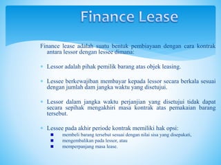 Finance lease adalah suatu bentuk pembiayaan dengan cara kontrak
antara lessor dengan lessee dimana:
 Lessor adalah pihak pemilik barang atas objek leasing.
 Lessee berkewajiban membayar kepada lessor secara berkala sesuai
dengan jumlah dam jangka waktu yang disetujui.
 Lessor dalam jangka waktu perjanjian yang disetujui tidak dapat
secara sepihak mengakhiri masa kontrak atas pemakaian barang
tersebut.
 Lessee pada akhir periode kontrak memiliki hak opsi:
membeli barang tersebut sesuai dengan nilai sisa yang disepakati,
mengembalikan pada lessor, atau
memperpanjang masa lease.
 