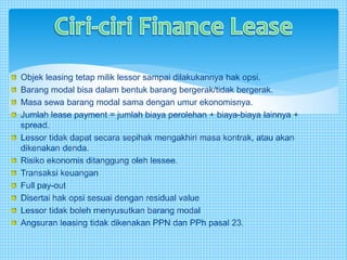 Objek leasing tetap milik lessor sampai dilakukannya hak opsi.
Barang modal bisa dalam bentuk barang bergerak/tidak bergerak.
Masa sewa barang modal sama dengan umur ekonomisnya.
Jumlah lease payment = jumlah biaya perolehan + biaya-biaya lainnya +
spread.
Lessor tidak dapat secara sepihak mengakhiri masa kontrak, atau akan
dikenakan denda.
Risiko ekonomis ditanggung oleh lessee.
Transaksi keuangan
Full pay-out
Disertai hak opsi sesuai dengan residual value
Lessor tidak boleh menyusutkan barang modal
Angsuran leasing tidak dikenakan PPN dan PPh pasal 23.
 