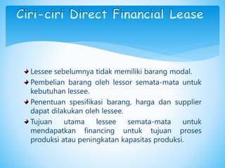 Lessee sebelumnya tidak memiliki barang modal.
Pembelian barang oleh lessor semata-mata untuk
kebutuhan lessee.
Penentuan spesifikasi barang, harga dan supplier
dapat dilakukan oleh lessee.
Tujuan utama lessee semata-mata untuk
mendapatkan financing untuk tujuan proses
produksi atau peningkatan kapasitas produksi.
 