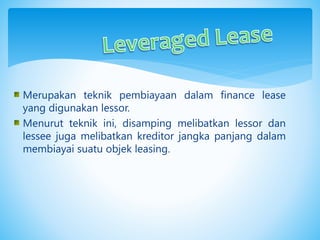 Merupakan teknik pembiayaan dalam finance lease
yang digunakan lessor.
Menurut teknik ini, disamping melibatkan lessor dan
lessee juga melibatkan kreditor jangka panjang dalam
membiayai suatu objek leasing.
 
