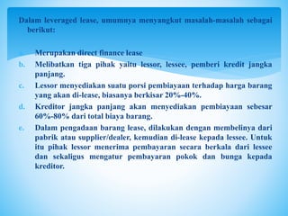 Dalam leveraged lease, umumnya menyangkut masalah-masalah sebagai
berikut:
a. Merupakan direct finance lease
b. Melibatkan tiga pihak yaitu lessor, lessee, pemberi kredit jangka
panjang.
c. Lessor menyediakan suatu porsi pembiayaan terhadap harga barang
yang akan di-lease, biasanya berkisar 20%-40%.
d. Kreditor jangka panjang akan menyediakan pembiayaan sebesar
60%-80% dari total biaya barang.
e. Dalam pengadaan barang lease, dilakukan dengan membelinya dari
pabrik atau supplier/dealer, kemudian di-lease kepada lessee. Untuk
itu pihak lessor menerima pembayaran secara berkala dari lessee
dan sekaligus mengatur pembayaran pokok dan bunga kepada
kreditor.
 