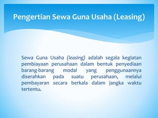 Sewa Guna Usaha (leasing) adalah segala kegiatan
pembiayaan perusahaan dalam bentuk penyediaan
barang-barang modal yang penggunaannya
diserahkan pada suatu perusahaan, melalui
pembayaran secara berkala dalam jangka waktu
tertentu.
Pengertian Sewa Guna Usaha (Leasing)
 
