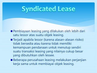 Pembiayaan leasing yang dilakukan oleh lebih dari
satu lessor atas suatu objek leasing.
Terjadi apabila lessor (karena alasan-alasan risiko)
tidak bersedia atau karena tidak memiliki
kemampuan pendanaan untuk menutup sendiri
suatu transaksi leasing yang nilainya cukup besar
yang dibutuhkan oleh lessee.
Beberapa perusahaan leasing melakukan perjanjian
kerja sama untuk membiayai objek leasing.
 