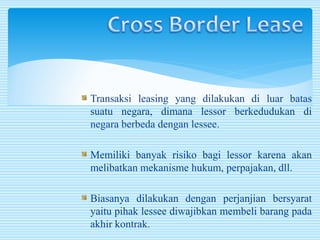 Transaksi leasing yang dilakukan di luar batas
suatu negara, dimana lessor berkedudukan di
negara berbeda dengan lessee.
Memiliki banyak risiko bagi lessor karena akan
melibatkan mekanisme hukum, perpajakan, dll.
Biasanya dilakukan dengan perjanjian bersyarat
yaitu pihak lessee diwajibkan membeli barang pada
akhir kontrak.
 