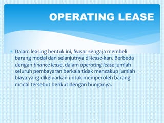  Dalam leasing bentuk ini, leasor sengaja membeli
barang modal dan selanjutnya di-lease-kan. Berbeda
dengan finance lease, dalam operating lease jumlah
seluruh pembayaran berkala tidak mencakup jumlah
biaya yang dikeluarkan untuk memperoleh barang
modal tersebut berikut dengan bunganya.
OPERATING LEASE
 