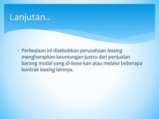  Perbedaan ini disebabkan perusahaan leasing
mengharapkan keuntungan justru dari penjualan
barang modal yang di-lease-kan atau melalui beberapa
kontrak leasing lainnya.
Lanjutan..
 